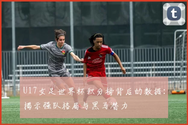 U17女足世界杯积分榜背后的数据:揭示强队格局与黑马潜力