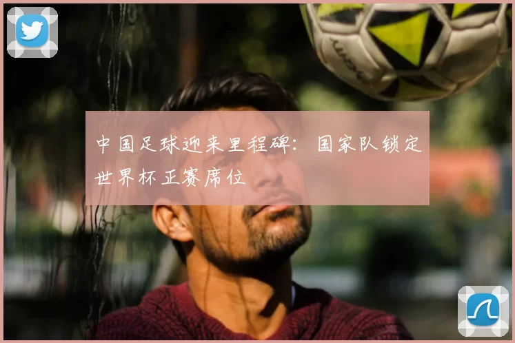 中国足球迎来里程碑：国家队锁定世界杯正赛席位