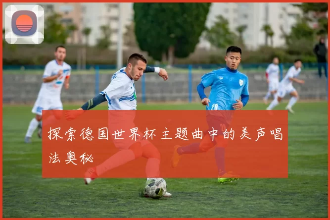探索德国世界杯主题曲中的美声唱法奥秘