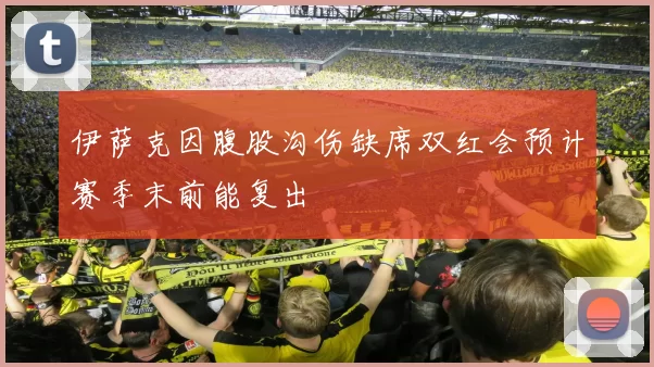 伊萨克因腹股沟伤缺席双红会预计赛季末前能复出