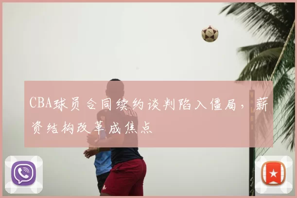 CBA球员合同续约谈判陷入僵局，薪资结构改革成焦点