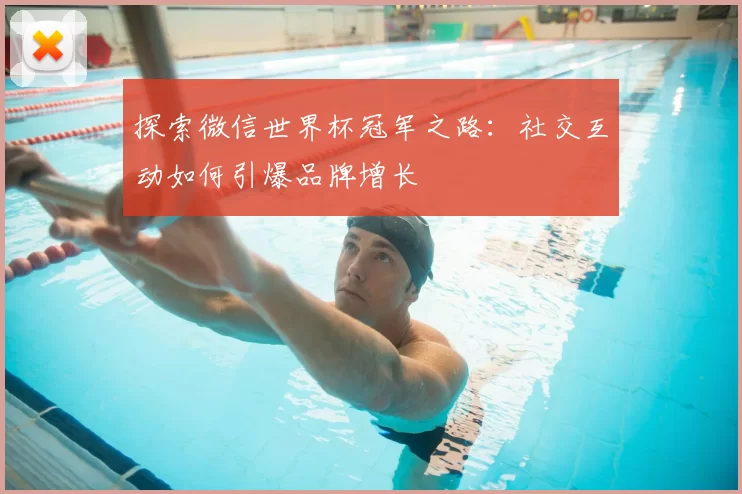 探索微信世界杯冠军之路:社交互动如何引爆品牌增长