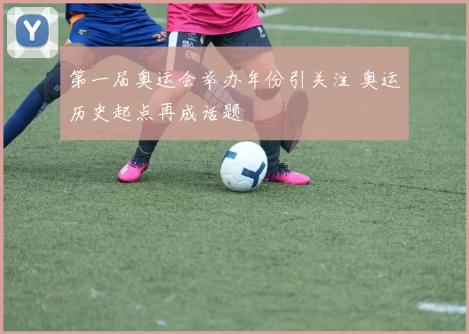 第一届奥运会举办年份引关注 奥运历史起点再成话题