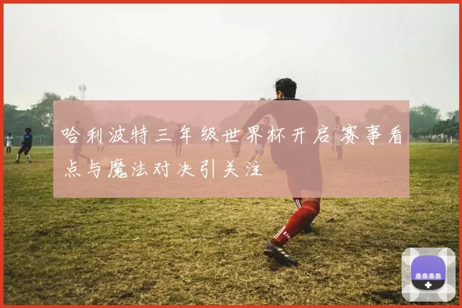 哈利波特三年级世界杯开启 赛事看点与魔法对决引关注