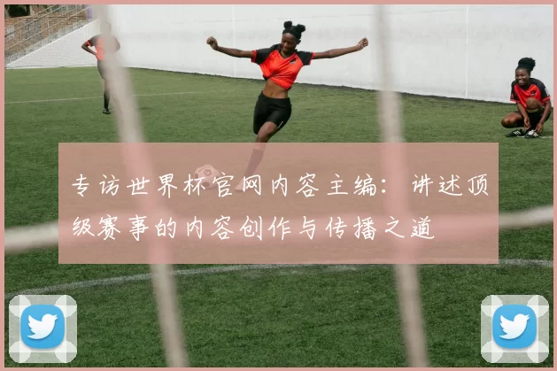 专访世界杯官网内容主编：讲述顶级赛事的内容创作与传播之道