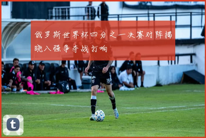 俄罗斯世界杯四分之一决赛对阵揭晓八强争夺战打响