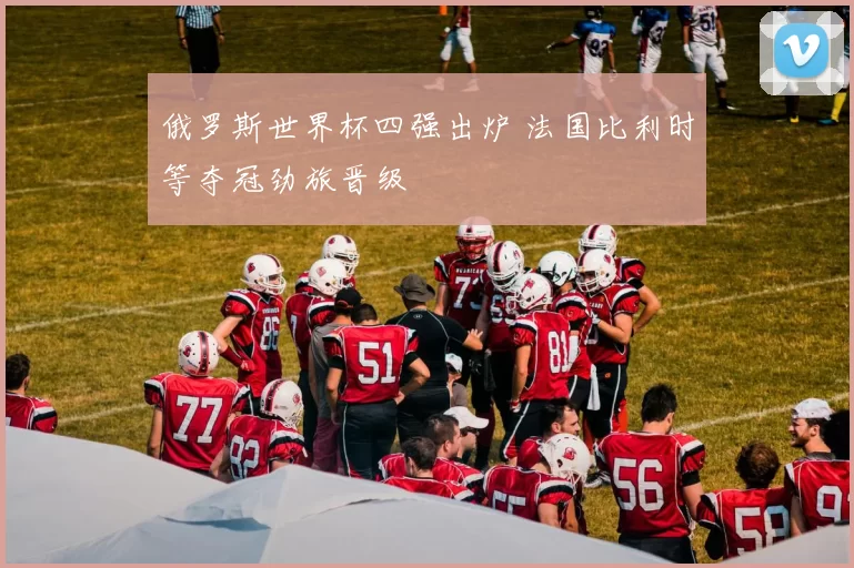 俄罗斯世界杯四强出炉 法国比利时等夺冠劲旅晋级