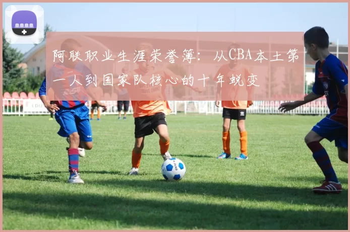 阿联职业生涯荣誉簿：从CBA本土第一人到国家队核心的十年蜕变