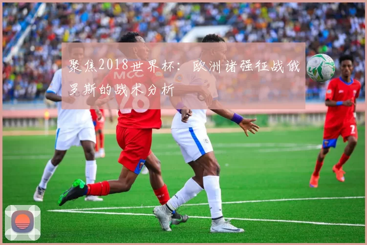 聚焦2018世界杯:欧洲诸强征战俄罗斯的战术分析