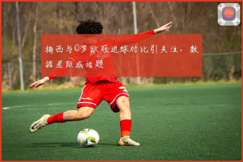 梅西与C罗欧冠进球对比引关注,数据差距成话题