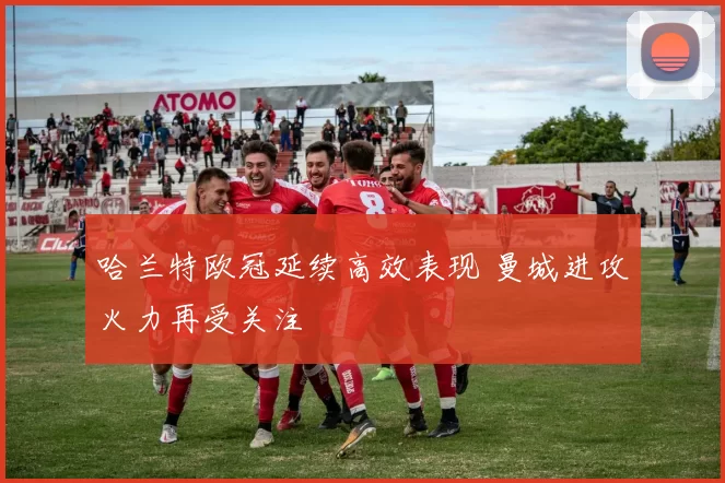 哈兰特欧冠延续高效表现 曼城进攻火力再受关注
