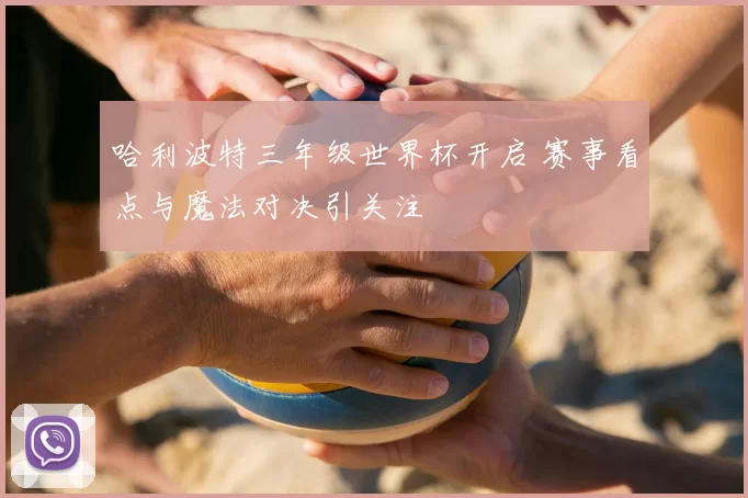 哈利波特三年级世界杯开启 赛事看点与魔法对决引关注