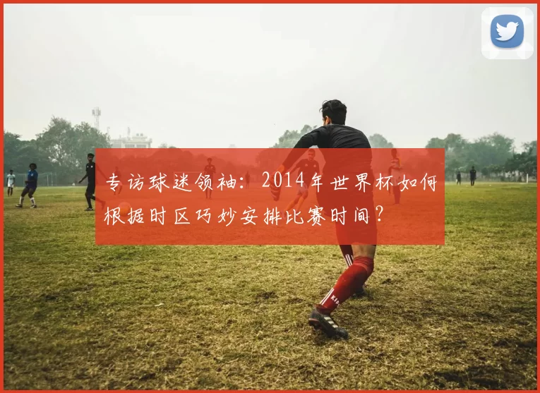 专访球迷领袖:2014年世界杯如何根据时区巧妙安排比赛时间?