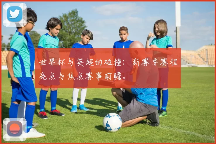 世界杯与英超的碰撞：新赛季赛程亮点与焦点赛事前瞻。