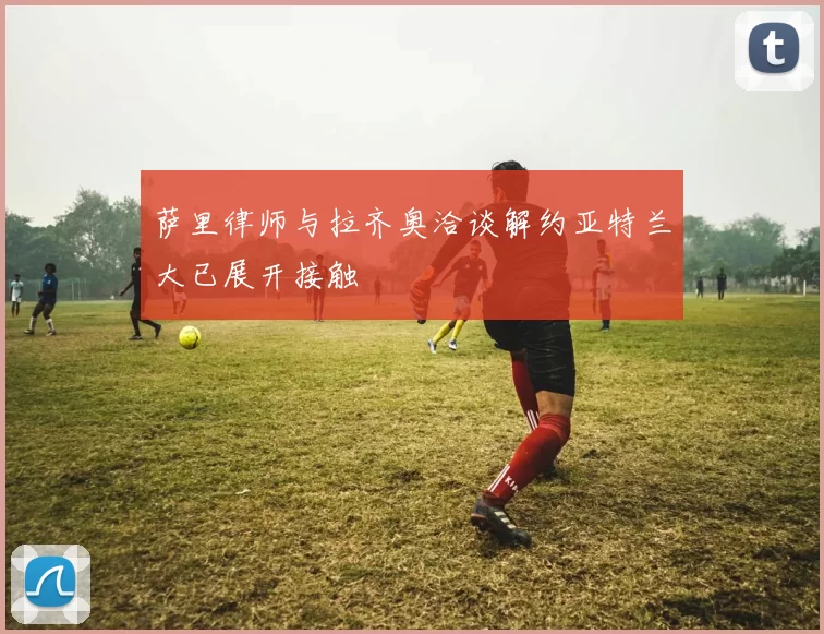 萨里律师与拉齐奥洽谈解约亚特兰大已展开接触
