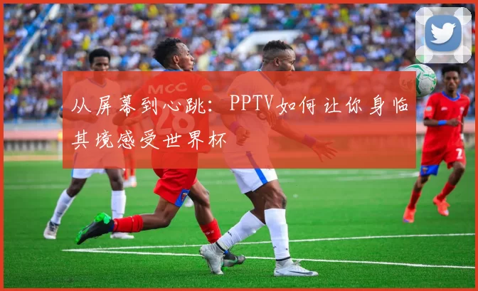 从屏幕到心跳：PPTV如何让你身临其境感受世界杯