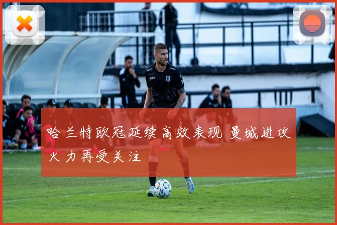 哈兰特欧冠延续高效表现 曼城进攻火力再受关注