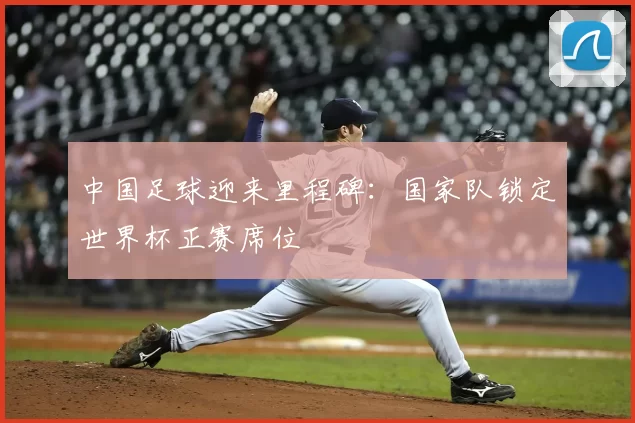 中国足球迎来里程碑：国家队锁定世界杯正赛席位