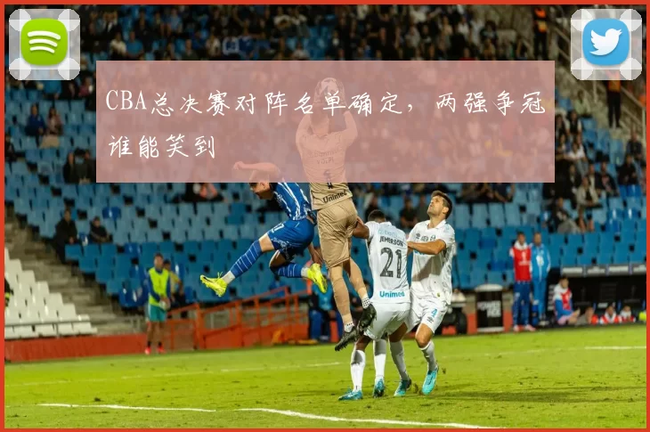 CBA总决赛对阵名单确定，两强争冠谁能笑到