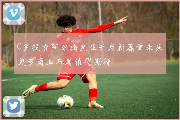 C罗投资阿尔梅里亚开启新篇章未来更多商业布局值得期待