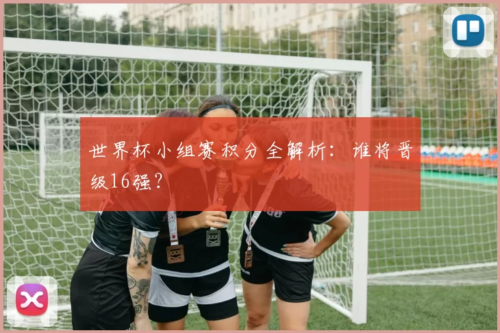 世界杯小组赛积分全解析：谁将晋级16强？