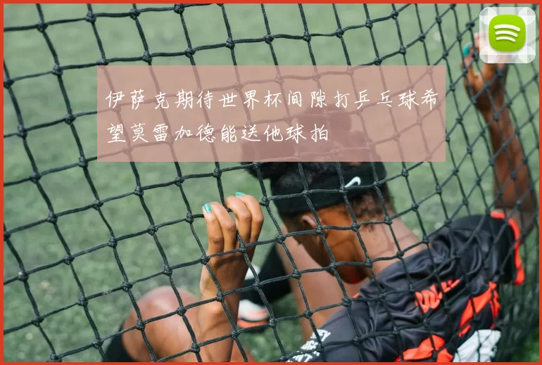 伊萨克期待世界杯间隙打乒乓球希望莫雷加德能送他球拍