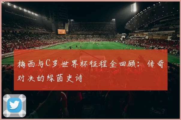 梅西与C罗世界杯征程全回顾:传奇对决的绿茵史诗