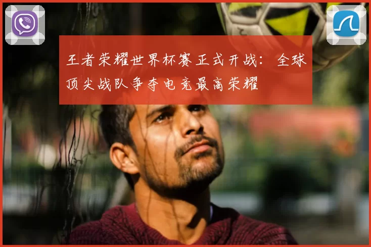 王者荣耀世界杯赛正式开战：全球顶尖战队争夺电竞最高荣耀