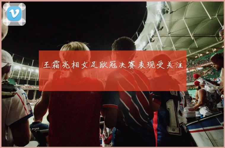 王霜亮相女足欧冠决赛表现受关注