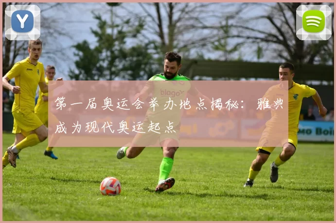 第一届奥运会举办地点揭秘：雅典成为现代奥运起点