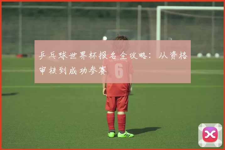 乒乓球世界杯报名全攻略：从资格审核到成功参赛