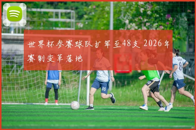 世界杯参赛球队扩军至48支 2026年赛制变革落地