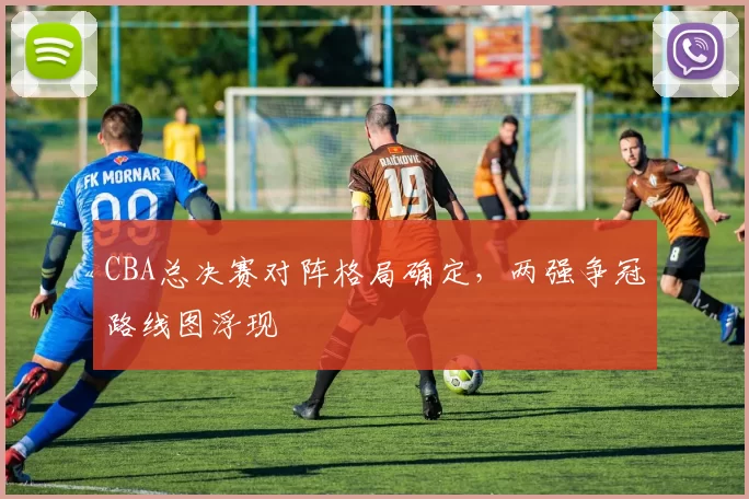 CBA总决赛对阵格局确定,两强争冠路线图浮现