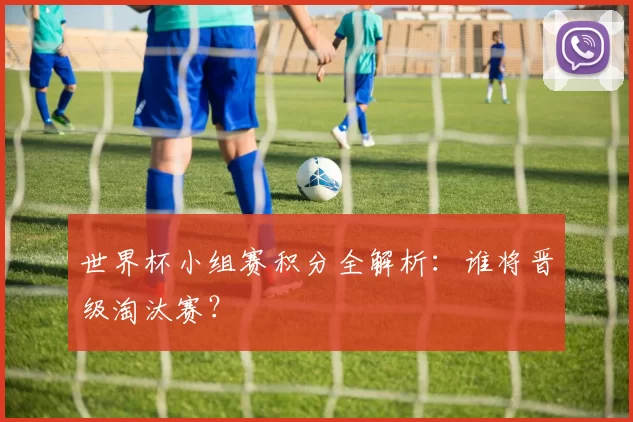 世界杯小组赛积分全解析：谁将晋级淘汰赛？