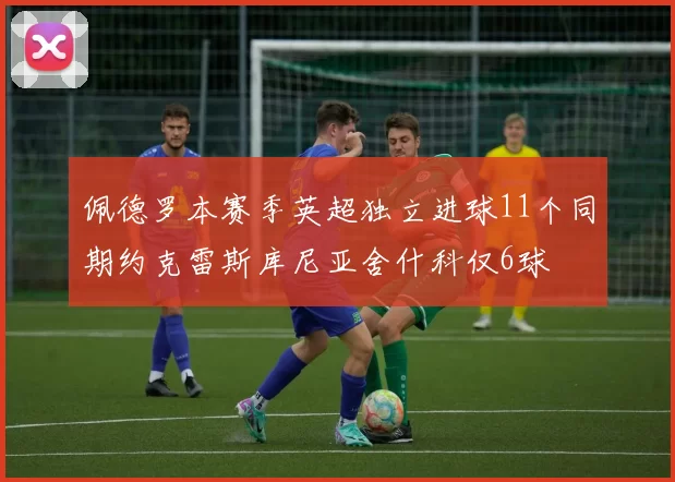 佩德罗本赛季英超独立进球11个同期约克雷斯库尼亚舍什科仅6球