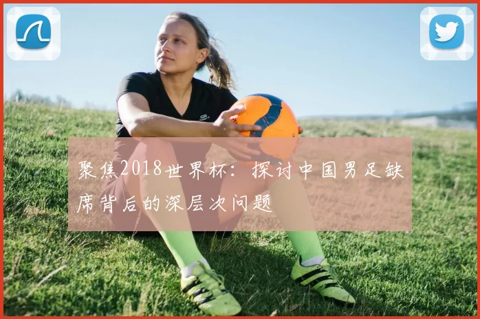 聚焦2018世界杯：探讨中国男足缺席背后的深层次问题