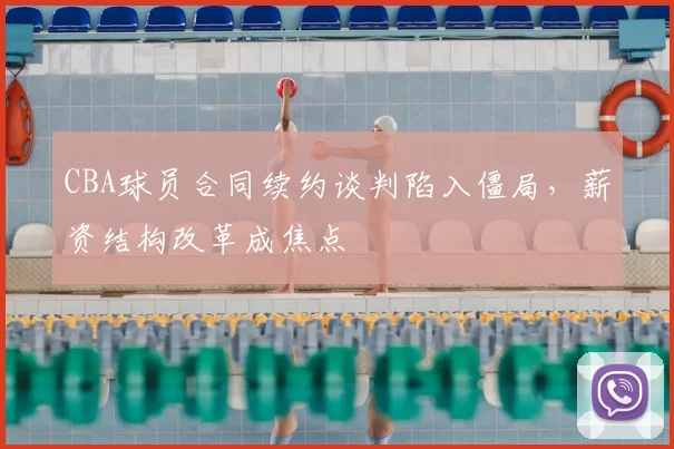 CBA球员合同续约谈判陷入僵局，薪资结构改革成焦点