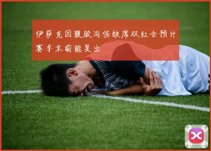 伊萨克因腹股沟伤缺席双红会预计赛季末前能复出