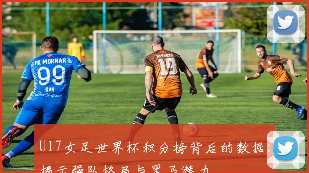 U17女足世界杯积分榜背后的数据:揭示强队格局与黑马潜力